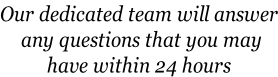 Our dedicated team will answer  any questions that you may  have within 24 hours
